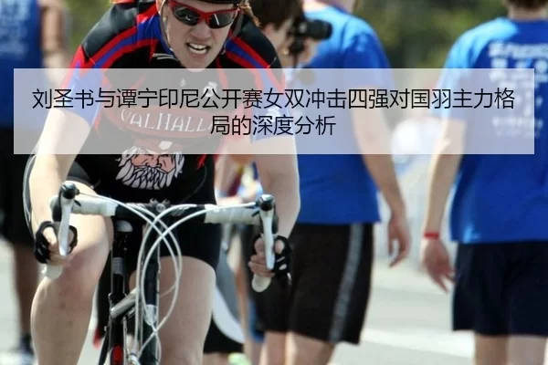 刘圣书与谭宁印尼公开赛女双冲击四强对国羽主力格局的深度分析