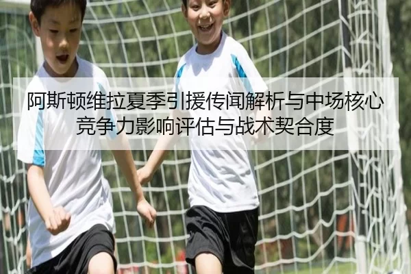 阿斯顿维拉夏季引援传闻解析与中场核心竞争力影响评估与战术契合度