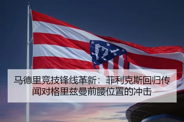 马德里竞技锋线革新：菲利克斯回归传闻对格里兹曼前腰位置的冲击
