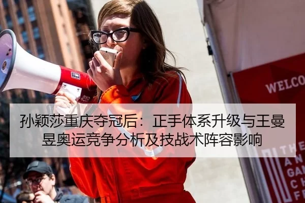 孙颖莎重庆夺冠后：正手体系升级与王曼昱奥运竞争分析及技战术阵容影响
